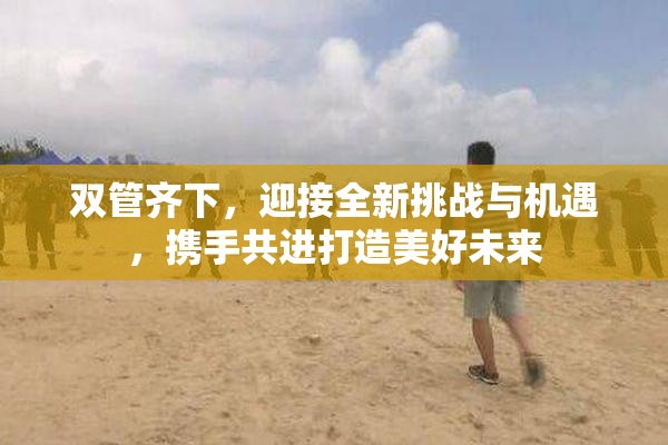 双管齐下，迎接全新挑战与机遇，携手共进打造美好未来