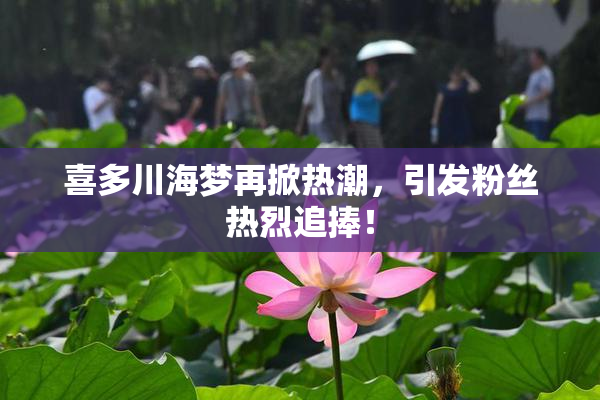 喜多川海梦再掀热潮，引发粉丝热烈追捧！