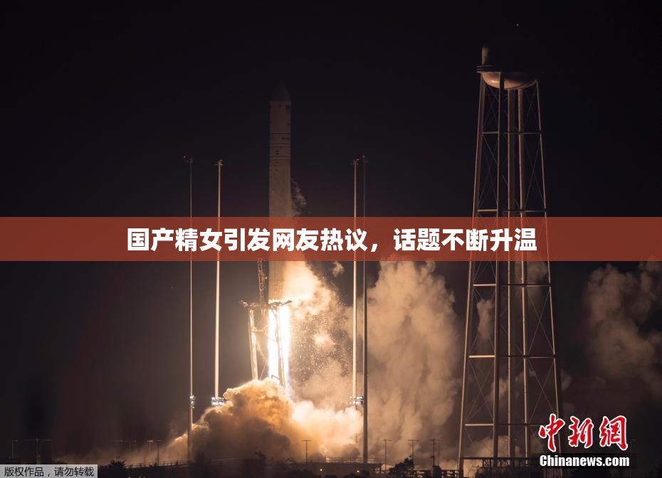 国产精女引发网友热议，话题不断升温