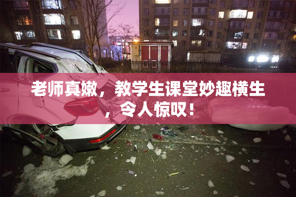 老师真嫩，教学生课堂妙趣横生，令人惊叹！