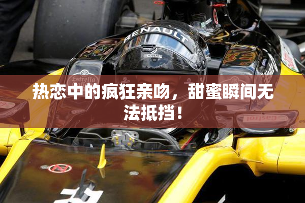 热恋中的疯狂亲吻，甜蜜瞬间无法抵挡！
