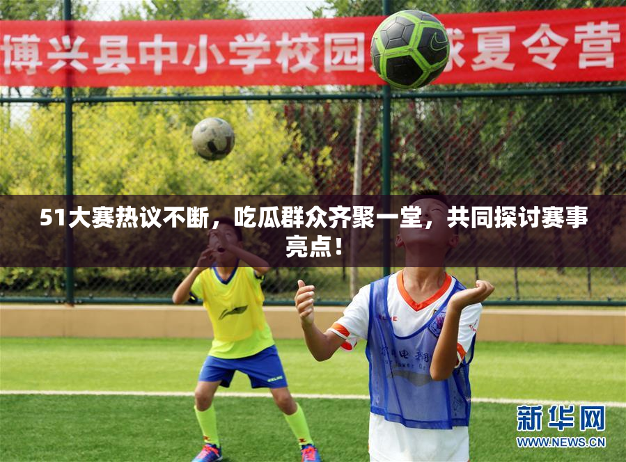 51大赛热议不断，吃瓜群众齐聚一堂，共同探讨赛事亮点！