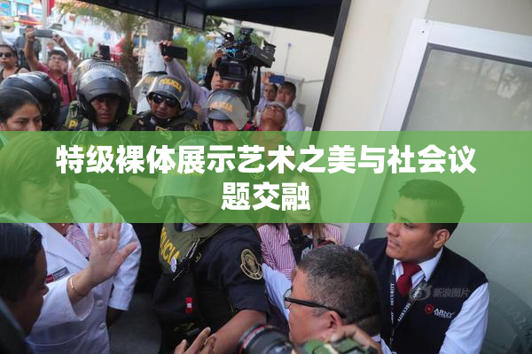 特级裸体展示艺术之美与社会议题交融