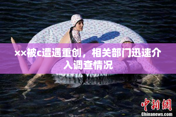 ××被c遭遇重创，相关部门迅速介入调查情况