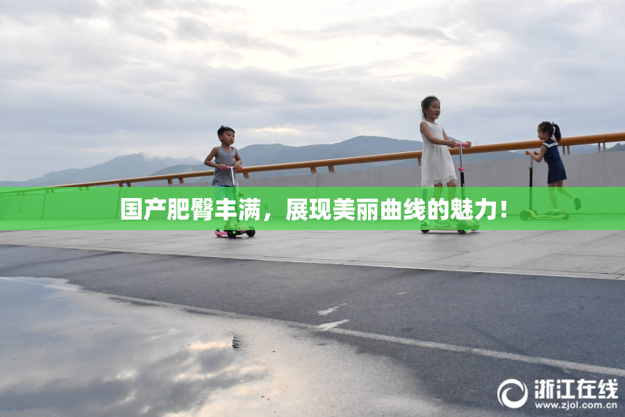 国产肥臀丰满，展现美丽曲线的魅力！