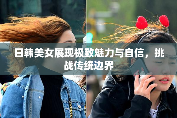日韩美女展现极致魅力与自信，挑战传统边界