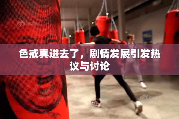 色戒真进去了，剧情发展引发热议与讨论