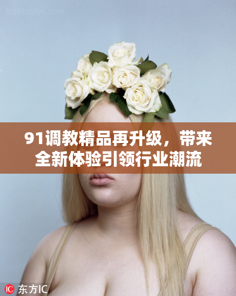 91调教精品再升级，带来全新体验引领行业潮流