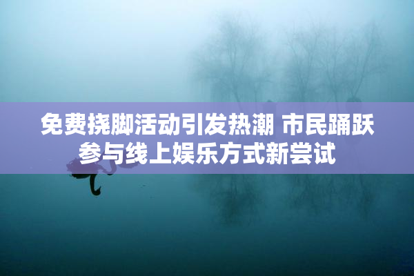 免费挠脚活动引发热潮 市民踊跃参与线上娱乐方式新尝试