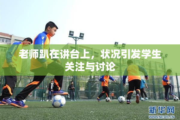 老师趴在讲台上，状况引发学生关注与讨论