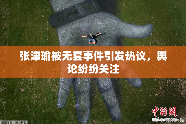 张津瑜被无套事件引发热议，舆论纷纷关注