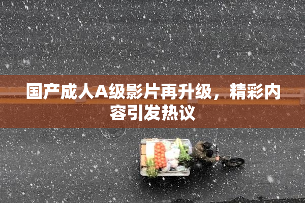 国产成人A级影片再升级，精彩内容引发热议