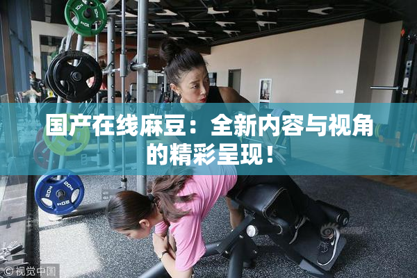 国产在线麻豆：全新内容与视角的精彩呈现！