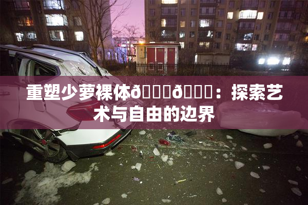 重塑少萝裸体🔞🔞：探索艺术与自由的边界