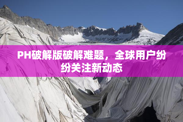 PH破解版破解难题，全球用户纷纷关注新动态