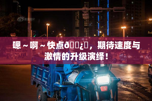 嗯～啊～快点🌿‌，期待速度与激情的升级演绎！