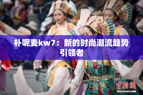朴呢麦kw7：新的时尚潮流趋势引领者