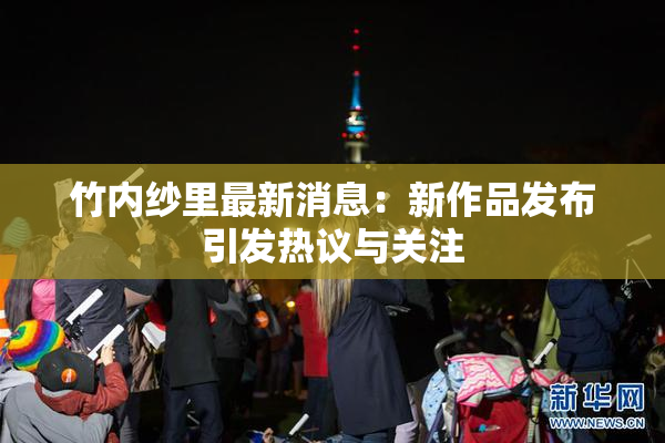 竹内纱里最新消息：新作品发布引发热议与关注