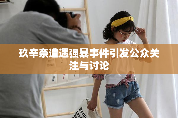 玖辛奈遭遇强暴事件引发公众关注与讨论
