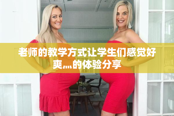 老师的教学方式让学生们感觉好爽灬的体验分享