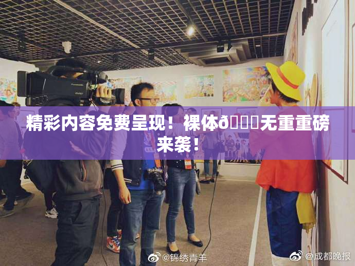 精彩内容免费呈现！裸体🔞无重重磅来袭！
