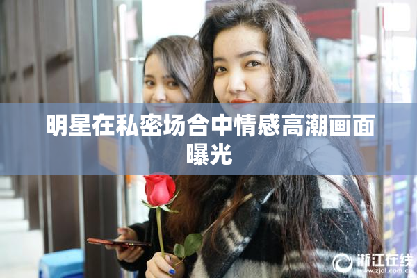 明星在私密场合中情感高潮画面曝光