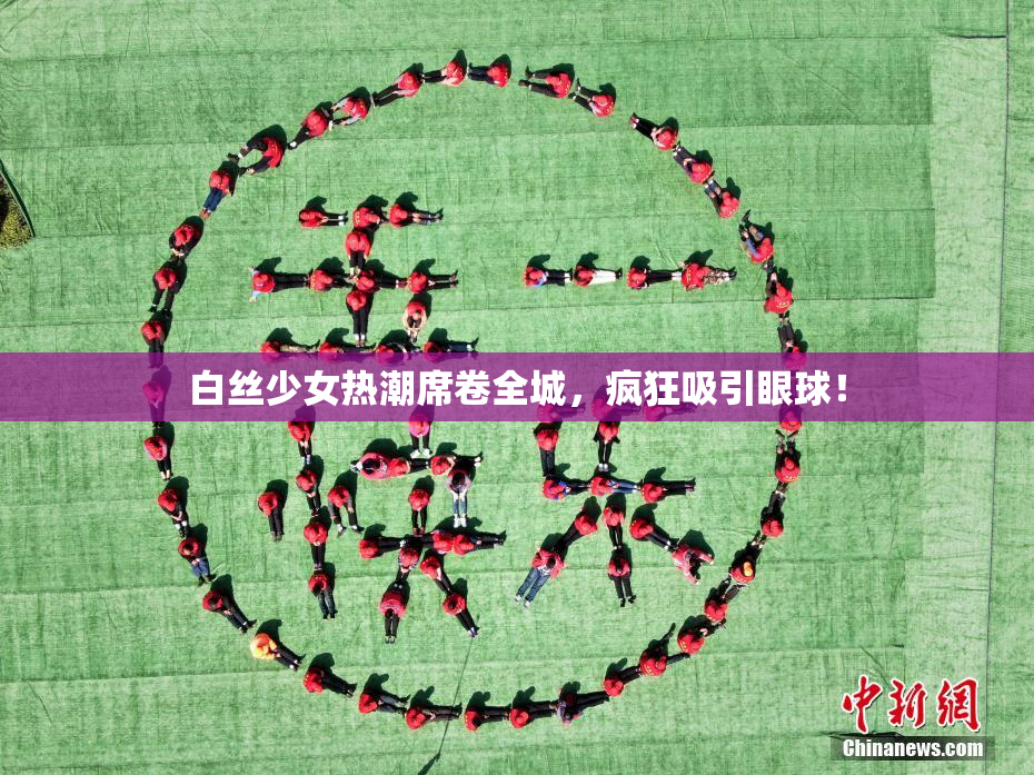 白丝少女热潮席卷全城，疯狂吸引眼球！