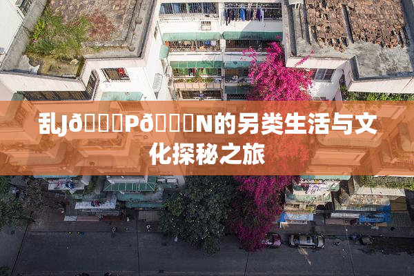 乱J🈚P🈚N的另类生活与文化探秘之旅