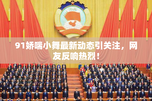 91娇喘小舞最新动态引关注，网友反响热烈！
