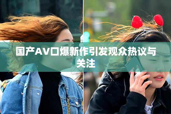 国产AV口爆新作引发观众热议与关注