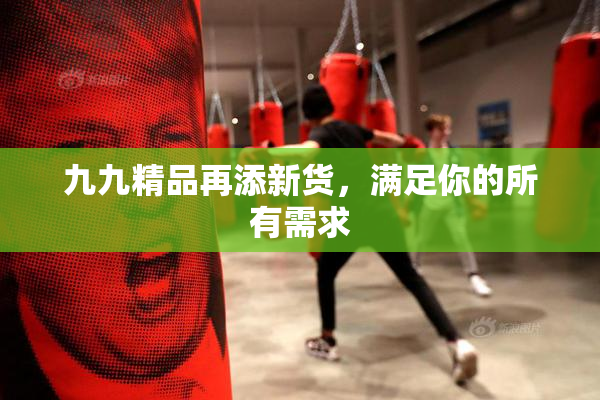 九九精品再添新货，满足你的所有需求