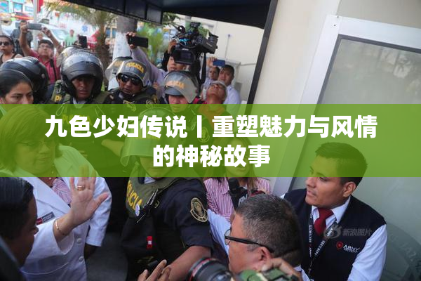 九色少妇传说丨重塑魅力与风情的神秘故事