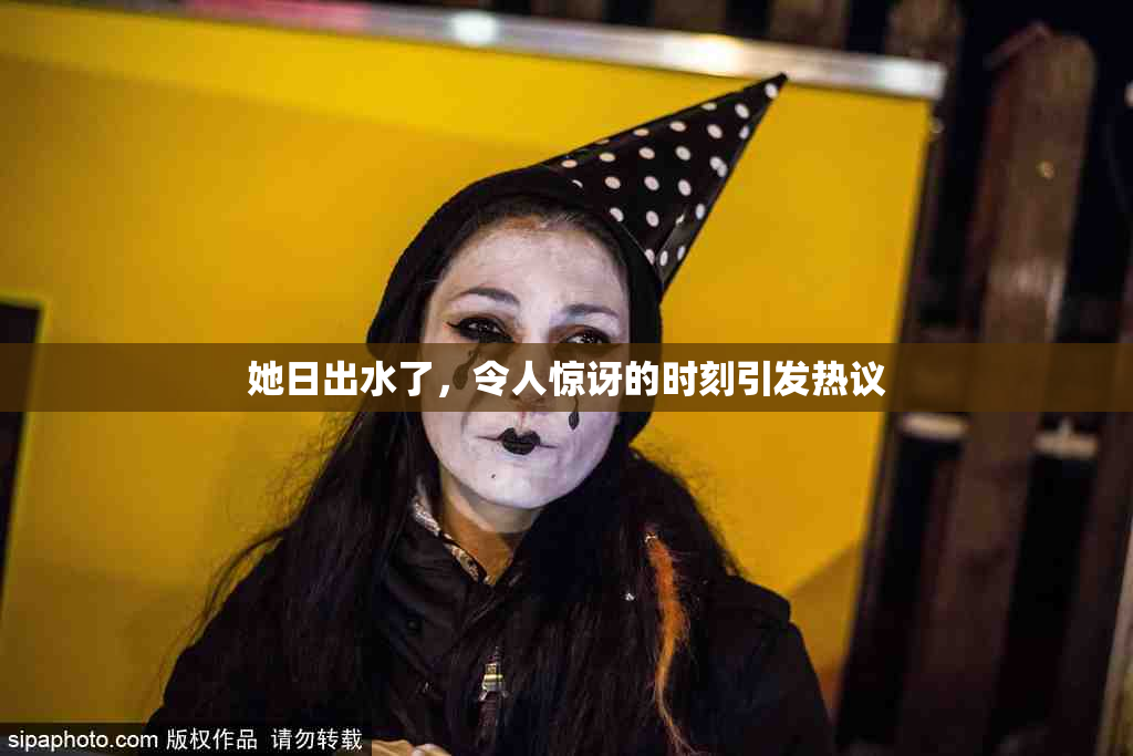 她日出水了，令人惊讶的时刻引发热议