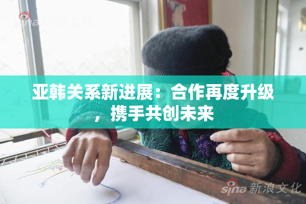 亚韩关系新进展：合作再度升级，携手共创未来