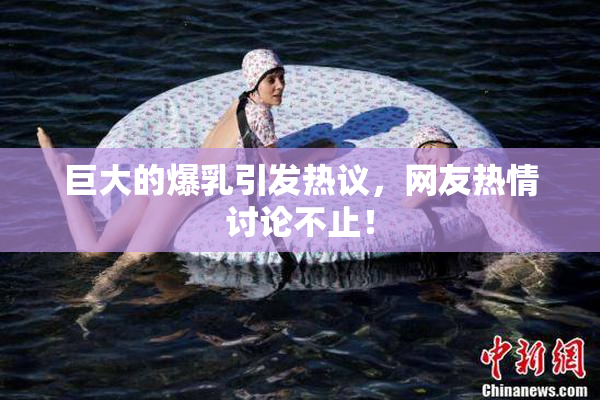 巨大的爆乳引发热议，网友热情讨论不止！