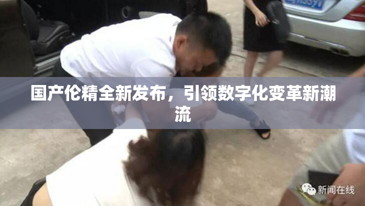 国产伦精全新发布，引领数字化变革新潮流