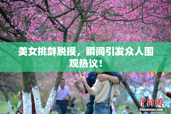 美女挑衅脱摸，瞬间引发众人围观热议！