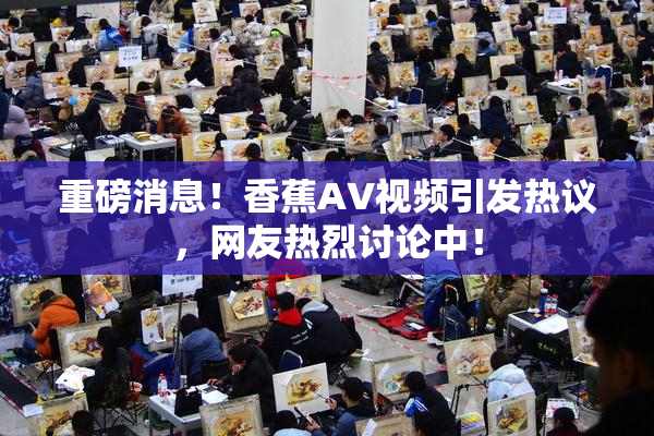 重磅消息！香蕉AV视频引发热议，网友热烈讨论中！