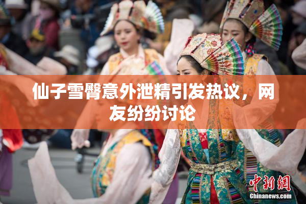 仙子雪臀意外泄精引发热议，网友纷纷讨论