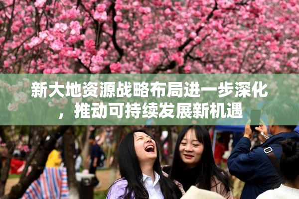 新大地资源战略布局进一步深化，推动可持续发展新机遇