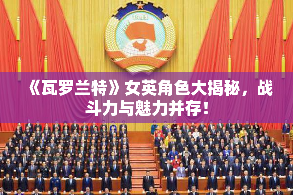 《瓦罗兰特》女英角色大揭秘，战斗力与魅力并存！