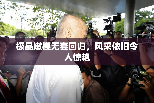 极品嫩模无套回归，风采依旧令人惊艳