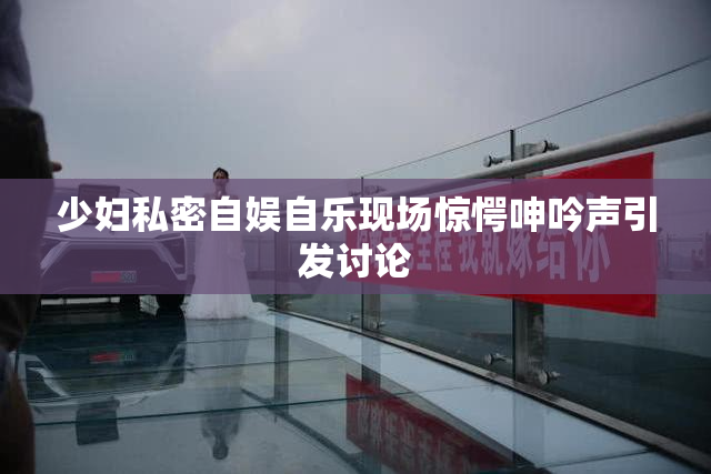 少妇私密自娱自乐现场惊愕呻吟声引发讨论