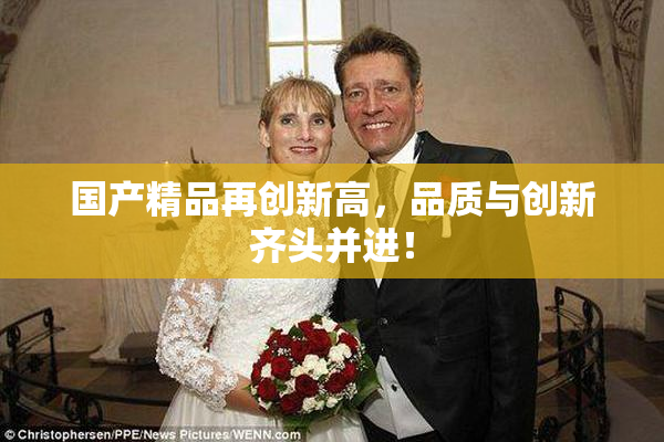 国产精品再创新高，品质与创新齐头并进！