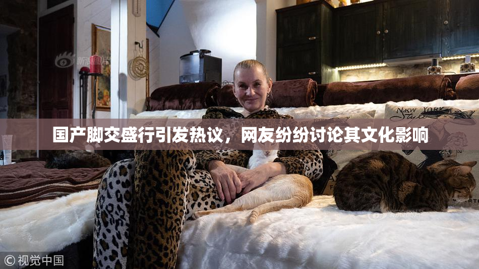 国产脚交盛行引发热议，网友纷纷讨论其文化影响