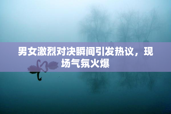男女激烈对决瞬间引发热议，现场气氛火爆