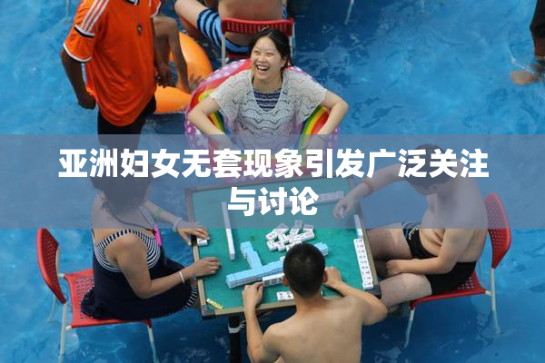 亚洲妇女无套现象引发广泛关注与讨论