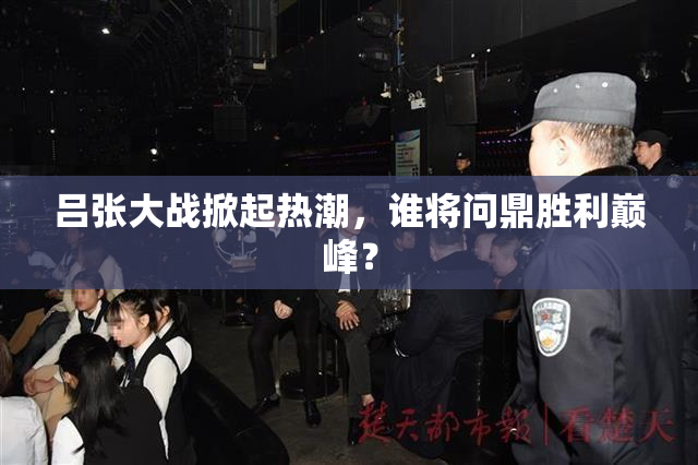 吕张大战掀起热潮，谁将问鼎胜利巅峰？