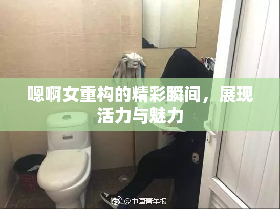 嗯啊女重构的精彩瞬间，展现活力与魅力