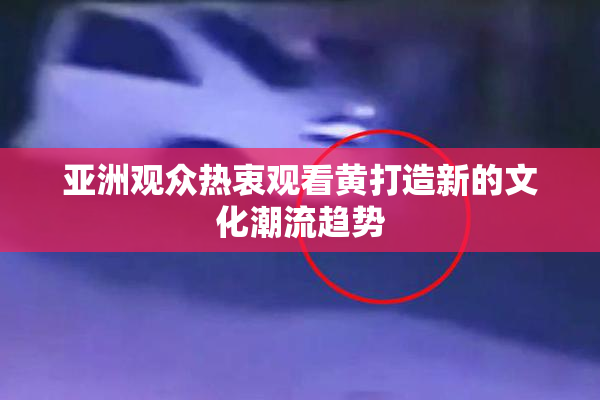 亚洲观众热衷观看黄打造新的文化潮流趋势